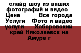 слайд-шоу из ваших фотографий и видео › Цена ­ 500 - Все города Услуги » Фото и видео услуги   . Хабаровский край,Николаевск-на-Амуре г.